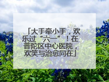 大手牵小手，欢乐过“六一”！在普陀区中心医院，欢笑与治愈同在