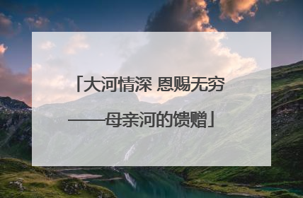 大河情深 恩赐无穷——母亲河的馈赠