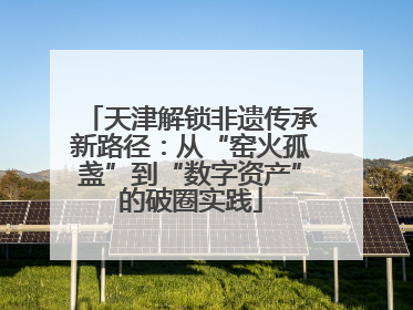 天津解锁非遗传承新路径：从“窑火孤盏”到“数字资产”的破圈实践