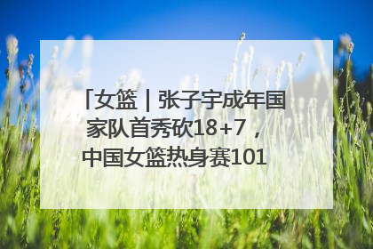 女篮｜张子宇成年国家队首秀砍18+7，中国女篮热身赛101比55大胜波黑
