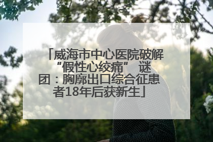 威海市中心医院破解 “假性心绞痛” 谜团：胸廓出口综合征患者18年后获新生