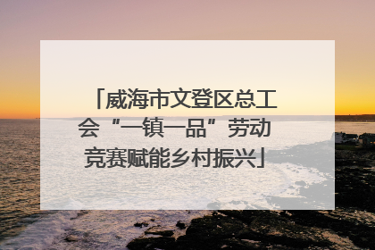 威海市文登区总工会“一镇一品”劳动竞赛赋能乡村振兴