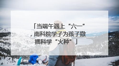 当端午遇上“六一”，南科院学子为孩子撒播科学“火种”