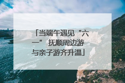 当端午遇见“六一” 抚顺周边游与亲子游齐升温