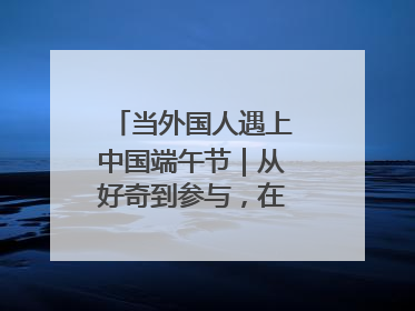 当外国人遇上中国端午节｜从好奇到参与，在沉浸中交融