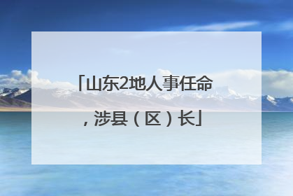 山东2地人事任命，涉县（区）长