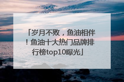 岁月不败，鱼油相伴！鱼油十大热门品牌排行榜top10曝光