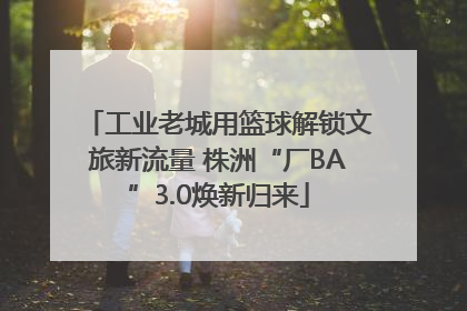 工业老城用篮球解锁文旅新流量 株洲“厂BA”3.0焕新归来