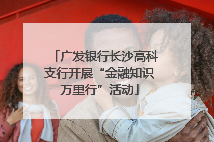 广发银行长沙高科支行开展“金融知识万里行”活动