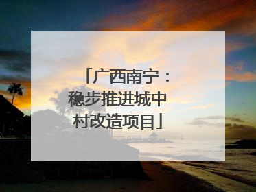 广西南宁：稳步推进城中村改造项目