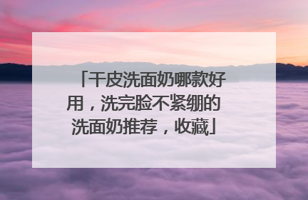 干皮洗面奶哪款好用，洗完脸不紧绷的洗面奶推荐，收藏