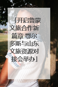 开启鲁蒙文旅合作新篇章 鄂尔多斯与山东文旅资源对接会举办