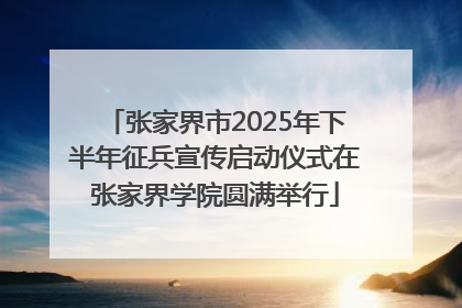 张家界市2025年下半年征兵宣传启动仪式在张家界学院圆满举行