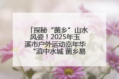 探秘“菌乡”山水风姿！2025年玉溪市户外运动嘉年华“滇中水城 菌乡易门”穿越赛收官