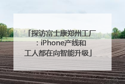 探访富士康郑州工厂：iPhone产线和工人都在向智能升级