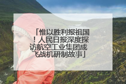 惟以胜利报祖国！人民日报深度探访航空工业集团成飞战机研制故事