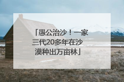 愚公治沙！一家三代20多年在沙漠种出万亩林