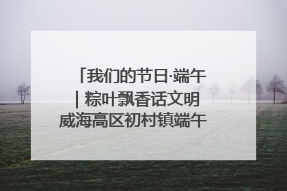 我们的节日·端午｜粽叶飘香话文明 威海高区初村镇端午系列活动亮点纷呈