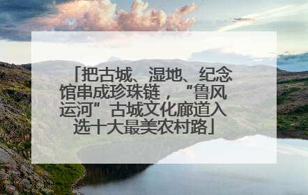 把古城、湿地、纪念馆串成珍珠链，“鲁风运河”古城文化廊道入选十大最美农村路