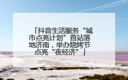抖音生活服务“城市点亮计划”首站落地济南，举办烧烤节点亮“夜经济”