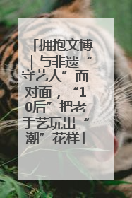 拥抱文博｜与非遗“守艺人”面对面，“10后”把老手艺玩出“潮”花样