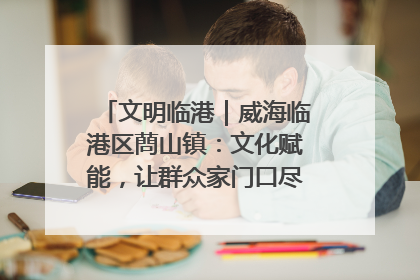 文明临港｜威海临港区蔄山镇：文化赋能，让群众家门口尽享幸福生活