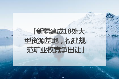新疆建成18处大型资源基地，福建规范矿业权竞争出让