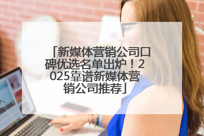 新媒体营销公司口碑优选名单出炉！2025靠谱新媒体营销公司推荐