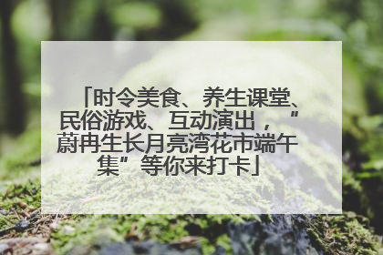 时令美食、养生课堂、民俗游戏、互动演出，“蔚冉生长月亮湾花市端午集”等你来打卡