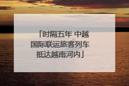 时隔五年 中越国际联运旅客列车抵达越南河内