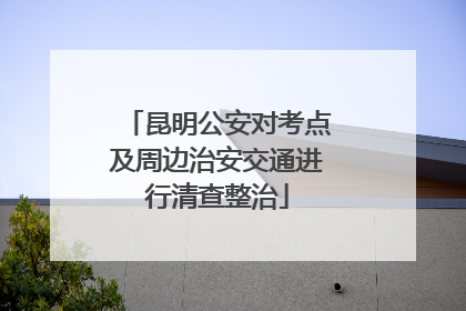 昆明公安对考点及周边治安交通进行清查整治