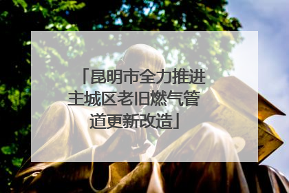 昆明市全力推进主城区老旧燃气管道更新改造
