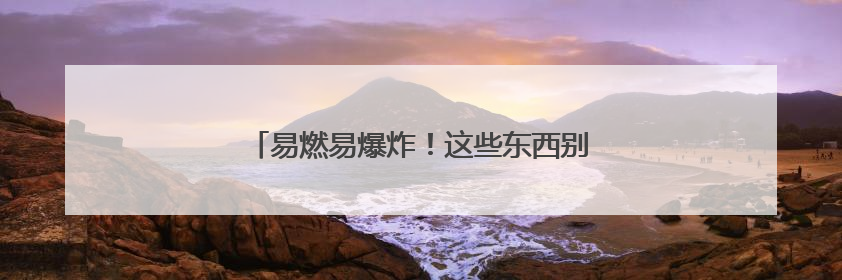 易燃易爆炸！这些东西别往车里放，赶紧自查→