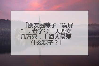 朋友圈粽子“霸屏”，老字号一天要卖几万只，上海人最爱什么粽子？