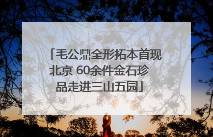 毛公鼎全形拓本首现北京 60余件金石珍品走进三山五园