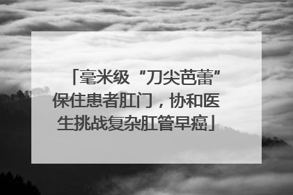 毫米级“刀尖芭蕾”保住患者肛门，协和医生挑战复杂肛管早癌