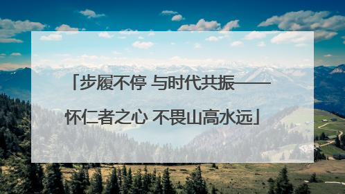步履不停 与时代共振——怀仁者之心 不畏山高水远