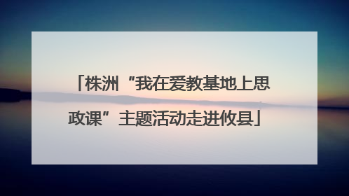 株洲“我在爱教基地上思政课”主题活动走进攸县