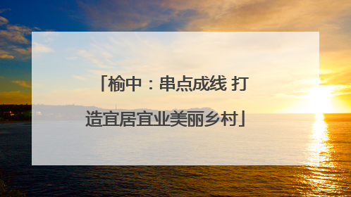 榆中：串点成线 打造宜居宜业美丽乡村