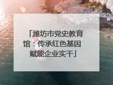 潍坊市党史教育馆：传承红色基因 赋能企业实干