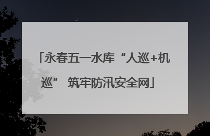 永春五一水库“人巡+机巡” 筑牢防汛安全网