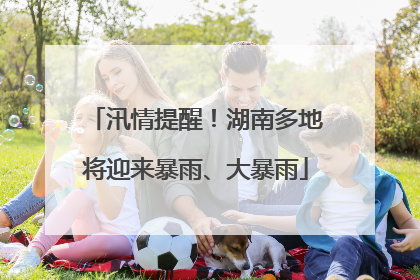 汛情提醒！湖南多地将迎来暴雨、大暴雨
