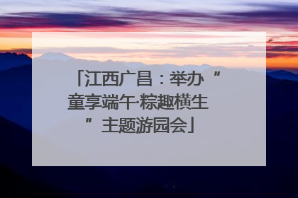 江西广昌：举办“童享端午·粽趣横生”主题游园会