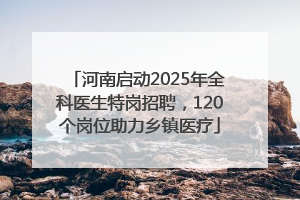 河南启动2025年全科医生特岗招聘，120个岗位助力乡镇医疗
