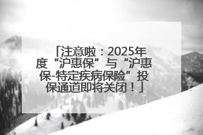 注意啦：2025年度“沪惠保”与“沪惠保-特定疾病保险”投保通道即将关闭！