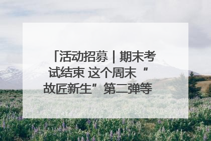活动招募｜期末考试结束 这个周末“故匠新生”第二弹等着同学们来体验！