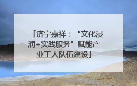 济宁嘉祥：“文化浸润+实践服务”赋能产业工人队伍建设