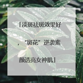 淡斑祛斑效果好，“斑花”逆袭素颜透亮女神肌