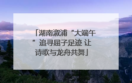 湖南溆浦“大端午”追寻屈子足迹 让诗歌与龙舟共舞