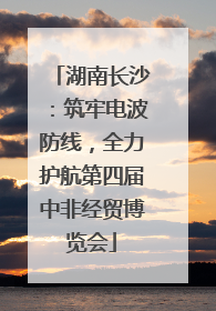 湖南长沙：筑牢电波防线，全力护航第四届中非经贸博览会
